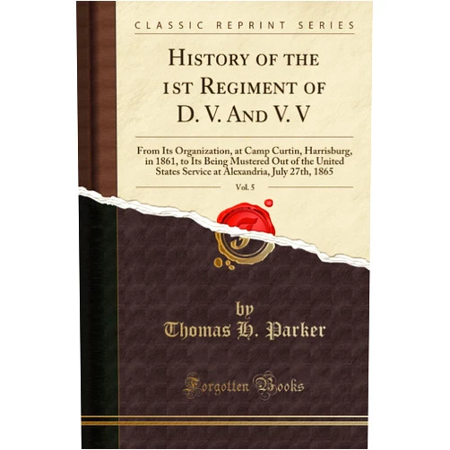 Thomas H. Parker History of the 1st Regiment of D. V. And V. V, Vol. 5: From Its Organization, at Camp Curtin, Harrisburg, in 1861, to Its Being Mustered Out of the United States Service at Alexandria, July 27th, 1865 (Classic Reprint)