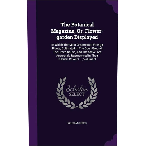 Dr William Curtis PH.D. The Botanical Magazine, Or, Flower-garden Displayed: In Which The Most Ornamental Foreign Plants, Cultivated In The Open Ground, The Green-house, And ... In Their Natural Colours ..., Volume 3