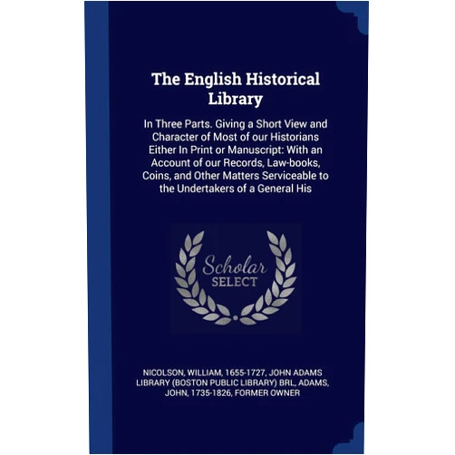 William Nicolson,John Adams,John Adams Library (Boston Public Librar The English Historical Library: In Three Parts. Giving a Short View and Character of Most of our Historians Either In Print or Manuscript: With an ... to the Undertakers of a General His