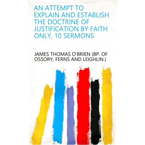By Ferns and Leighlin.) James Thomas O'Brien (bp. of Ossory (Author) Format: Kindle Edition An attempt to explain and establish the doctrine of justification by faith only, 10 sermons