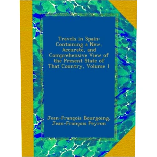 Jean-François Bourgoing,Jean-François Peyron Travels in Spain: Containing a New, Accurate, and Comprehensive View of the Present State of That Country, Volume 1