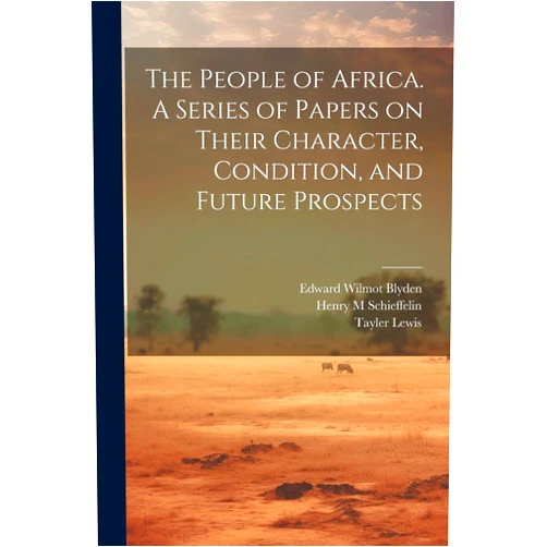 Henry M Schieffelin,Edward Wilmot 1832-1912 Blyden,Tayler 1802-1877 Lewis The People of Africa. A Series of Papers on Their Character, Condition, and Future Prospects