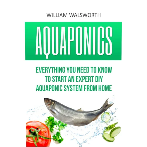 William Walsworth Aquaponics: Everything You Need to Know to Start an Expert DIY Aquaponic System from Home (Hydroponics, Organic Gardening, Self sufficiency)