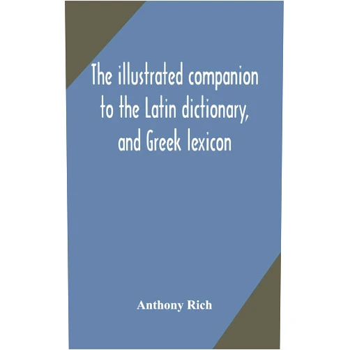 Anthony Rich The illustrated companion to the Latin dictionary, and Greek lexicon: forming a glossary of all the words representing visible objects connected with ... and everyday life of the Greeks and Romans