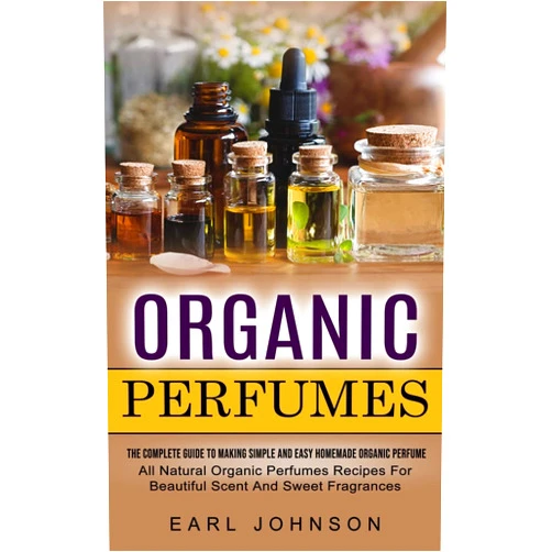 Earl Johnson Organic Perfumes: The Complete Guide To Making Simple And Easy Homemade Organic Perfume (All Natural Organic Perfumes Recipes For Beautiful Scent And Sweet Fragrances)