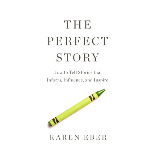 Karen Eber The Perfect Story: How to Tell Stories that Inform, Influence, and Inspire