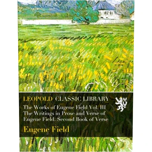 By Eugene Field (Author) The Works of Eugene Field Vol. III The Writings in Prose and Verse of Eugene Field. Second Book of Verse