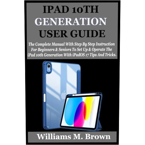 Williams M. Brown IPAD 10TH GENERATION USER GUIDE: The Complete Manual With Step By Step Instruction For Beginners And Seniors To Set Up And Operate The iPad 10th Generation With iPadOS 17 Tips And Tricks.