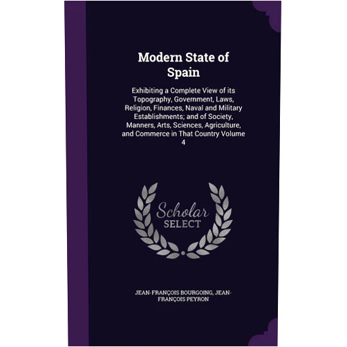Jean-François Bourgoing,Jean-François Peyron Modern State of Spain: Exhibiting a Complete View of its Topography, Government, Laws, Religion, Finances, Naval and Military Establishments; and of ... and Commerce in That Country Volume 4