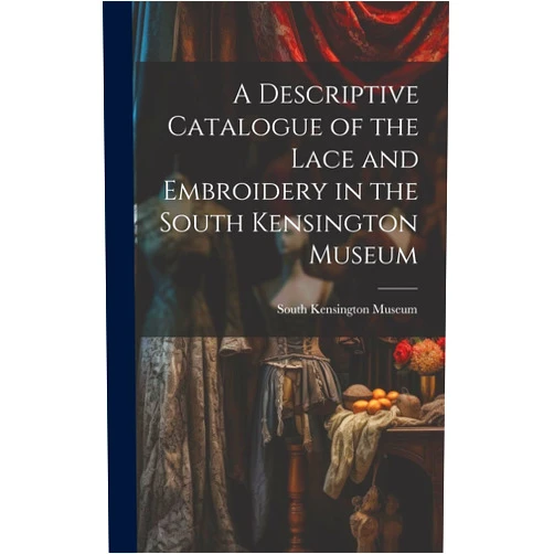 South Kensington Museum A Descriptive Catalogue of the Lace and Embroidery in the South Kensington Museum
