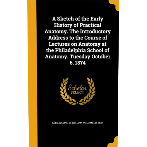 By William W (William Williams) B Keen (Creator) A Sketch of the Early History of Practical Anatomy. The Introductory Address to the Course of Lectures on Anatomy at the Philadelphia School of Anatomy. Tuesday October 6, 1874