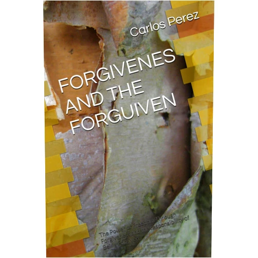 Carlos Perez FORGIVENES AND THE FORGUIVEN: The Power of Freedom Through Forgiveness and the responsibility of Being Forgiven