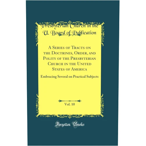 By Presbyterian Church in the Publication (Author) A Series of Tracts on the Doctrines, Order, and Polity of the Presbyterian Church in the United States of America, Vol. 10: Embracing Several on Practical Subjects (Classic Reprint)