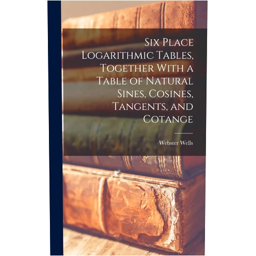 Webster Wells Six Place Logarithmic Tables, Together With a Table of Natural Sines, Cosines, Tangents, and Cotange