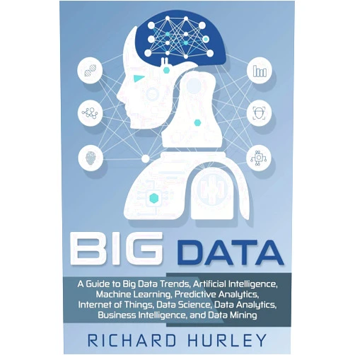 Richard Hurley Big Data: A Guide to Big Data Trends, Artificial Intelligence, Machine Learning, Predictive Analytics, Internet of Things, Data Science, Data Analytics, Business Intelligence, and Data Mining