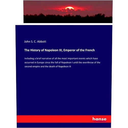 By John S C Abbott (Author) The History of Napoleon III, Emperor of the French: Including a brief narrative of all the most important events which have occurred in Europe since ... second empire and the death of Napoleon III