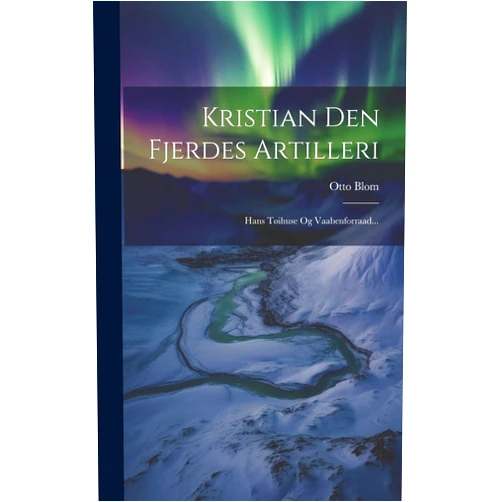 Otto Blom Kristian Den Fjerdes Artilleri: Hans Tøihuse Og Vaabenforraad... (Danish Edition)