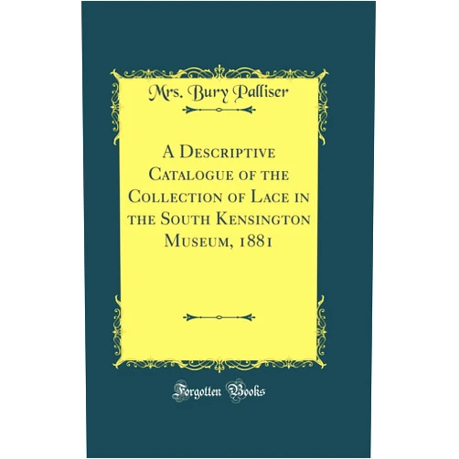 Mrs. Bury Palliser A Descriptive Catalogue of the Collection of Lace in the South Kensington Museum, 1881 (Classic Reprint)