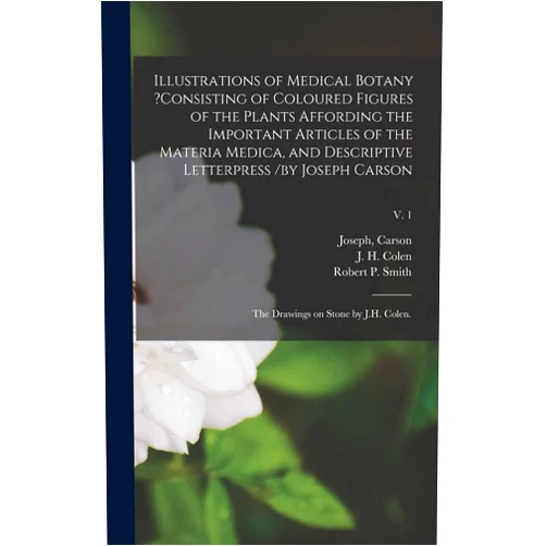 Joseph Carson,J H Colen,Robert P Smith Illustrations of Medical Botany ?consisting of Coloured Figures of the Plants Affording the Important Articles of the Materia Medica, and Descriptive ... the Drawings on Stone by J.H. Colen.; v. 1