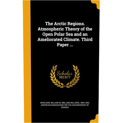 William W (William Willder) Wheildon,American Association for the Advancement The Arctic Regions. Atmospheric Theory of the Open Polar Sea and an Ameliorated Climate. Third Paper ...