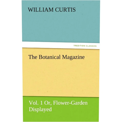 Dr William Curtis PH.D. The Botanical Magazine, Vol. 1 Or, Flower-Garden Displayed