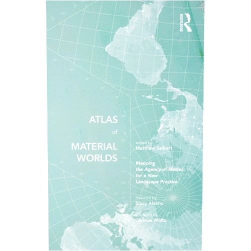 By Matthew Seibert (Editor) Atlas of Material Worlds: Mapping the Agency of Matter for a New Landscape Practice