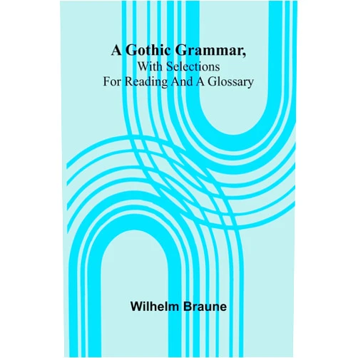 Wilhelm Braune A Gothic Grammar, With Selections For Reading And A Glossary