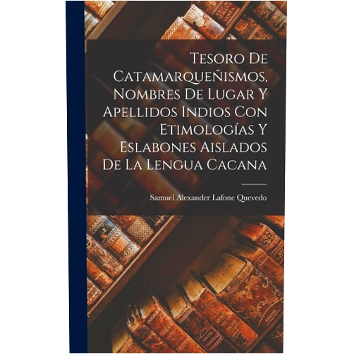 Samuel Alexander Lafone Quevedo Tesoro De Catamarqueñismos, Nombres De Lugar Y Apellidos Indios Con Etimologías Y Eslabones Aislados De La Lengua Cacana (Spanish Edition)