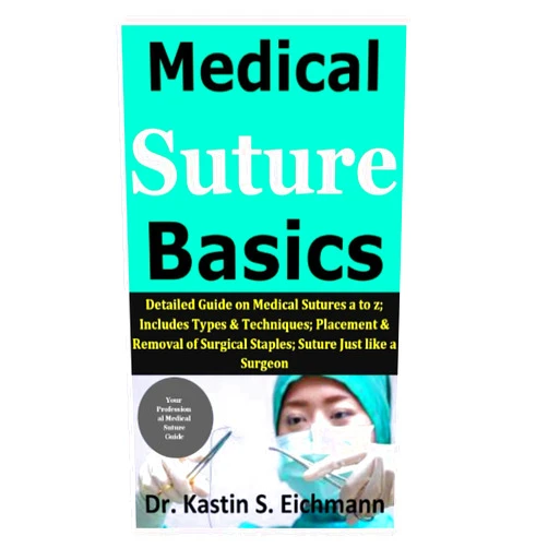 Dr. Kastin S. Eichmann Medical Suture Basics: Detailed Guide on Medical Sutures a to z; Includes Types & Techniques; Placement & Removal of Surgical Staples; Suture Just like a Surgeon