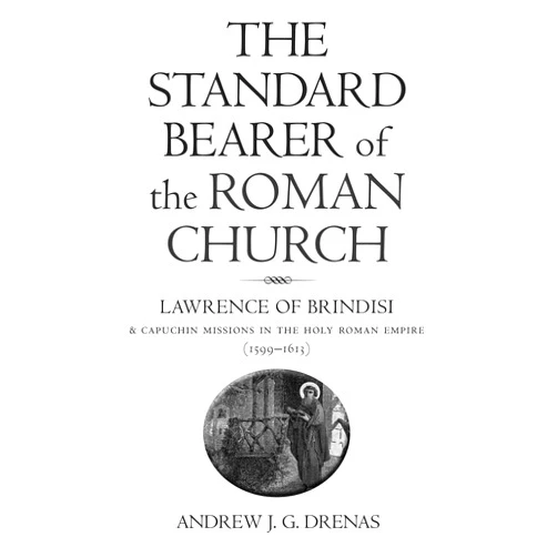Andrew Drenas The Standard Bearer of the Roman Church: Lawrence of Brindisi and Capuchin Missions in the Holy Roman Empire (1599-1613)