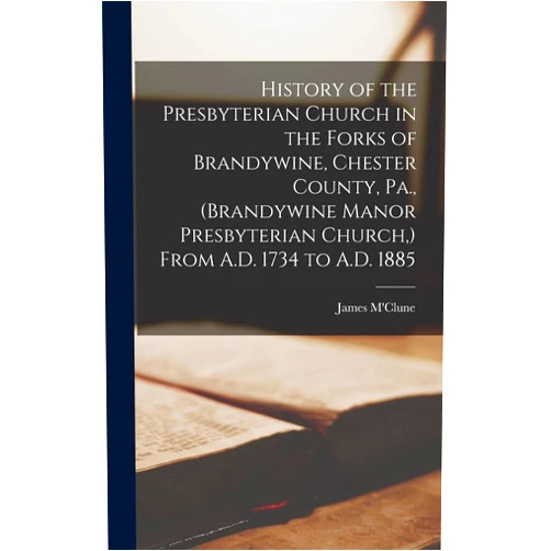 James M'Clune History of the Presbyterian Church in the Forks of Brandywine, Chester County, Pa., (Brandywine Manor Presbyterian Church, ) From A.D. 1734 to A.D. 1885