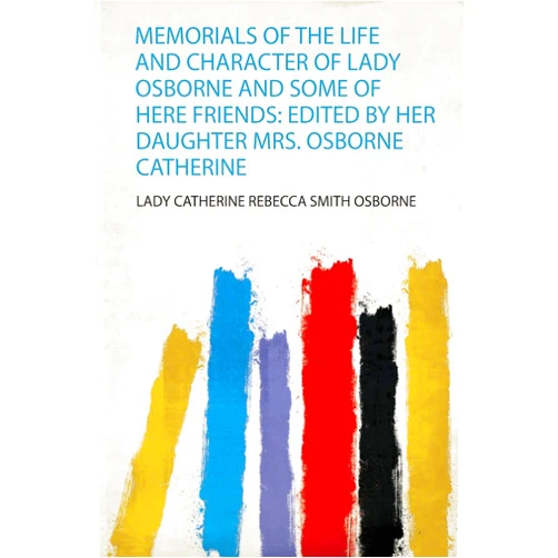 Lady Catherine Rebecca Smith Osborne Memorials of the Life and Character of Lady Osborne and Some of Here Friends: Edited by Her Daughter Mrs. Osborne Catherine