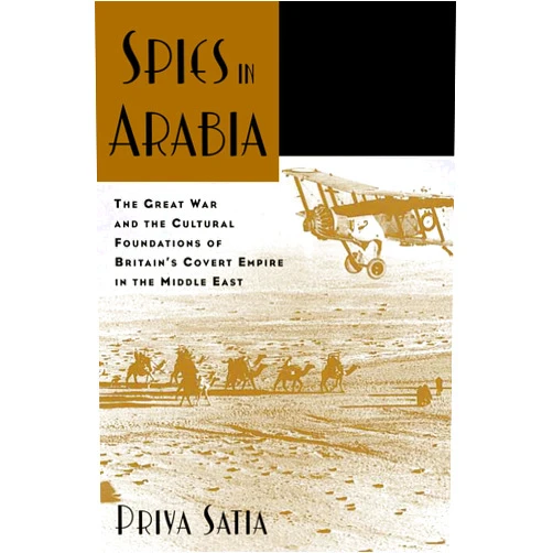 By Priya SATIA (Author) SPIES IN ARABIA THE GREAT WAR AND THE CULTURAL FOUNDATIONS OF BRITAIN'S COVERT: The Great War and the Cultural Foundations of Britain's Covert Empire in the Middle East
