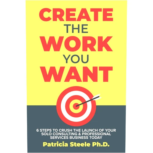 Patricia Steele Create the Work You Want: Six Steps to Crush the Launch of Your Solo Consulting & Professional Services Business Today