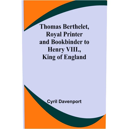 Cyril Davenport Thomas Berthelet, Royal Printer and Bookbinder to Henry VIII., King of England