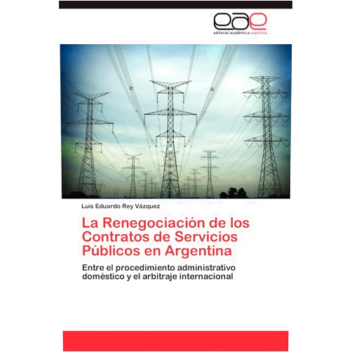 Luis Eduardo Rey Vázquez La Renegociación de los Contratos de Servicios Públicos en Argentina: Entre el procedimiento administrativo doméstico y el arbitraje internacional (Spanish Edition)