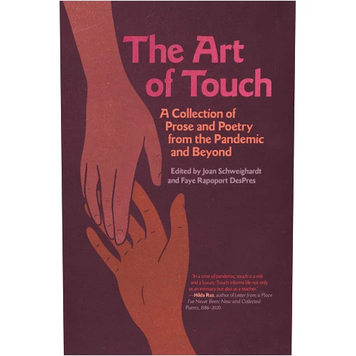By Joan Schweighardt (Editor), Faye Rapoport DesPres (Editor, Contributor), Magdalena Ball (Contributor), Bonnie Boucher (Contributor), Anne Casey (Contributor), Joy Castro (Contributor), Quintin Collins (Contributor), Paula Coomer (Contributor), Laura Crucianelli (Contributor), María Luisa Arroyo Cruzado (Contributor), Linda DeFruscio-Robinson (Contributor), Erika Dreifus (Contributor), Raphael Frumkin (Contributor), Nicole Hardy (Contributor), Will Jennings (Contributor), Meg Kearney (Contributor), Becky Kennedy (Contributor), Sarah Kotchian (Contributor), Rocco Lo Bosco (Contributor), Sarah McElwain (Contributor), Damian McNicholl (Contributor), Lynda Miller (Contributor), Lynn C. Miller (Contributor), Sarah Moon (Contributor), Kate Niles (Contributor), Anne-Marie Oomen (Contributor), Alicia Ostriker (Contributor), Christine Page (Contributor), Judith Simon Prager (Contributor), Robert Root (Contributor), Paul Singer (Contributor), Phyllis M Skoy (Contributor), Donna Baier Stein (Contributor), Grace Anne Stevens (Contributor), Alison Stone (Contributor), Daniel B. Summerhill (Contributor), Deborah Swift (Contributor), Beatriz Terrazas (Contributor), Meg Tuite (Contributor), Susan J. Tweit (Contributor) & 37 more Format: Kindle Edition The Art of Touch: A Collection of Prose and Poetry from the Pandemic and Beyond