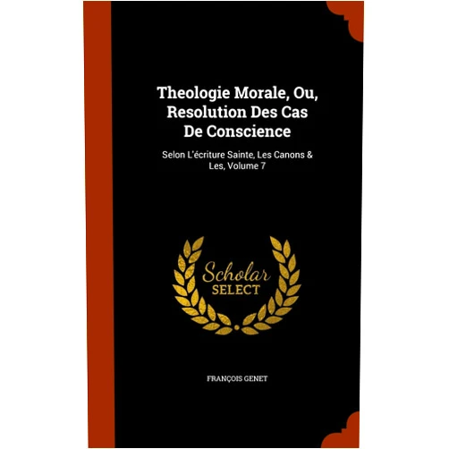 François Genet Theologie Morale, Ou, Resolution Des Cas De Conscience: Selon L'écriture Sainte, Les Canons & Les, Volume 7