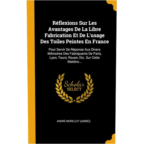 French Edition by André Morellet ((Abbé)) (Author) Réflexions Sur Les Avantages De La Libre Fabrication Et De L'usage Des Toiles Peintes En France: Pour Servir De Réponse Aux Divers Mémoires Des ... Etc. Sur Cette Matière... (French Edition)