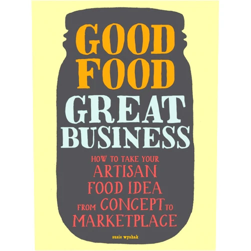 Susie Wyshak Good Food, Great Business: How to Take Your Artisan Food Idea from Concept to Marketplace
