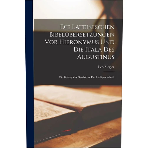 Leo Ziegler Die Lateinischen Bibelübersetzungen Vor Hieronymus Und Die Itala Des Augustinus: Ein Beitrag Zur Geschichte Der Heiligen Schrift (German Edition)