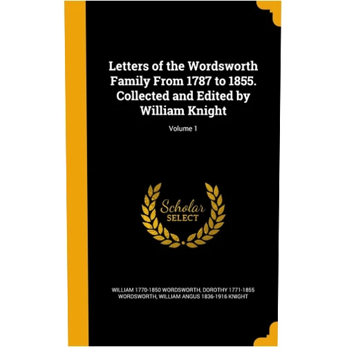 William 1770-1850 Wordsworth,Dorothy 1771-1855 Wordsworth,William Angus 1836-1916 Knight Letters of the Wordsworth Family From 1787 to 1855. Collected and Edited by William Knight; Volume 1