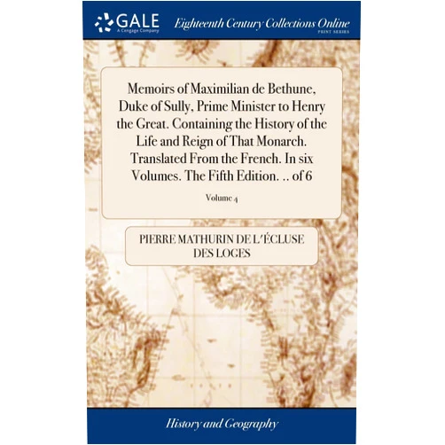 By Pierre Mathurin de L'Écluse des Loges (Author) Memoirs of Maximilian de Bethune, Duke of Sully, Prime Minister to Henry the Great. Containing the History of the Life and Reign of That Monarch. ... Volumes. The Fifth Edition. .. of 6; Volume 4