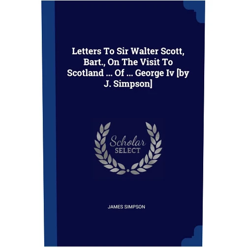Donald P and Katherine B Loker Professor of English James Simpson PH D Letters To Sir Walter Scott, Bart., On The Visit To Scotland ... Of ... George Iv [by J. Simpson]