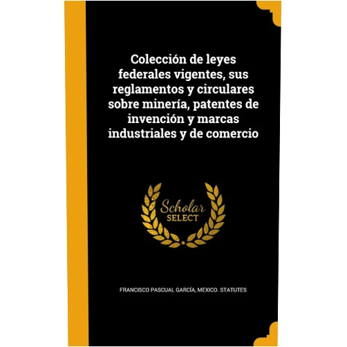 Francisco Pascual García,Mexico Statutes Colección de leyes federales vigentes, sus reglamentos y circulares sobre minería, patentes de invención y marcas industriales y de comercio (Spanish Edition)
