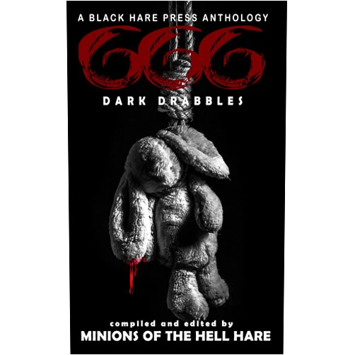Black Hare Press,G. Allen Wilbanks,Micah Castle,Megan Feehley,Colin Leonard,Sheri White,Armand Gloriosa,Radar DeBoard,Reuben Paul,S.A. O’Driscoll,Jodie Angell,Scott G. Gibson,Matthew Wallace,Delena Brothaigh,Dusty Burford,Arlo Gorevin,Buck Charger,Ali House,Emma Phillips,Kara Jones,David Green,R. Wayne Gray,Marcelo Medone,Chris Hewitt,Adrian David,Jay Faulkner,River South,Brian Rosenberger,Dana Branch,Beth W. Patterson,K. Wren Reeds,Ann Wycoff,Doug Jacquier,Bex Pinckney,Jenniefer Andersson,B.A. Nielsen,Collin Yeoh,Dustin Pinney,L.T. Emery,Brian Maycock,T.A. Arnold,Louise Zedda-Sampson,Grace R. Reynolds,Delfina Bonuchi,Kurt Adam,P.R. Tough,Daytona Bulove,Jaimie McGivery,Mike Murphy,Matt Scott,Dorann Brooke,Brooke Percy,James S. Austin,John Kujawski,L.T. Ward,Frances Lu-Pai Ippolito,D.J. Tyrer,Henry Myllylä,Peter Caffrey,Blaise Langlois,Mason Santiago,Catherine Kenwell,Robyn Fraser,Blakewood Grey,Kateri Tough,L.N. Hunter,J.D. Frain,Jay Alexander,Jaden Apollo,Zedonk,Gus Wood,S.J. Crowe,Jade Cinders,Denver Grenell,Kimberly Rei,M. Korps,Oliver C. Seneca,Suann Amero,Renee Schnebelin,Christopher T. Dabrowski,Julia Mraczny,Benjamin Goldstein,Garrison McKnight,Christine Bottas,Simon J. Plant,Robin Braid,S. Jade Path,Aaron Lebold,Jonathan MacDonald,August Quinn,Destiny Eve Pifer,Meera Dandekar,Michelle Brett,K. Wreeds,J.C. Haggerty,John Lane,Wondra Vanian,August van Stralen,Rowan Bell,Benjamin Kurt Unsworth,Nick Petrou,Renee Cronley,N.S. Reiss,Steven Holding,John West,B.J. Thrower,Charlotte Langtree,Sean M. Palfrey,Dasie Barkus,Gloria Martin,Sabeen Sadiq,Lauren Winter,Tom Trussel,A.H. Syme,Constantine E. Kiousis,Gregg Cunningham,Billie Griffin,Eddie D. Moore,Annya Alexander,Maxwell Marais,Keith R. Burdon,Olivia Ava,Kelly Matsuura,Jameson Grey,Bridget Haug,Michael D. Evans,Quinn Shepherd,C. Danny Castro,Russell Hemmell,Stephen Herczeg,D. Marie Brougher,Shawn M. Klimek,Den Ghostliven,Dorian J. Sinnott,Bill Hughes,John Ward,Michael Anthony Dioguardi,C. Daniela Castro,C.D. Castro,C. Dan Castro,S.O. Green,K.W. Reeds,Amanda Evans,Dani West,Tuesday Fang,Angel Spencer,Guy Riessen,Justin Allec,Gordon Dunleavy,Ainsley Davidson,Amanda Cecelia Lang,Jason Hardy,Bernardo Villela,Mason H. Hilden,Joshua E. Borgmann,R.J. Meldrum,Soren Ringh,Peter Kerby,Gary Clifton,Hari Navarro,Gene Lee,Tracy Davidson,D.B. Morvid,Yvette Appleby,Danielle Bonnin,Finnian Burnett,Kate Lowe,Jay Baird,Mendel Mire,Danyel Bardo,Dire Bonnington,D. Day Bryan,Matt Krizan,Roxanne Klimek,Susan Vita,A.S. Charly,Jaycee Durand,Danelley Beat,K.B. Elijah,R.M. Hannigan,Sherry Osborne,Andrew Davis,Angie Wallace,Lance Dale,Jean Martin,John C. Mannone,Conrad Gardner,Gary McDonough,Kevin David Anderson,Samson Stormcrow Hayes,Emery Blake,Nikki R. Leigh,Alexandra Haverská,Jacek Wilkos,Jennifer Lai,Keely O’Shaughnessy,Lindsey Harrington,Ronnie Smart,Jen Mierisch,Evan Baughfman,Lindsay Mansfield,Mari Ness,Nerisha Kemraj,Friday Roberts,Jennifer Canaveral,Darke Blud,Michelle Brooks,Drew Man,Alyson Hasson,Mason Davidson,S.J. Townend,Andra Dill,L.J. McLeod,Michael Gregory,Clint White,Paula R.C. Readman,J.M. Faulkner,Catrin Lawrence,Beckett Van Stralen,Darkbird Bat,J.F. Garrard,Cassandra O’Sullivan Sachar,Raven Isobel Plum,Mariya West,Fred White,James Flanagan,Cassandra Angler,Carla Eliot,Darlene Holt,Gabriella Balcom,Rachel Reeves,Amber M. Simpson,K.J. Watson,Rowan Skylar,Helen M. Merrick,B.T. Petro,Kevin Singer,Teresita E. Dziadura,Sam Lesek,Furr Kewmal,Diane Arrelle,Tyler York,Lane Jordan,Robert Balentine Jr.,Joshua D. Taylor,Connor Sassmannshausen,Woodrow Fleer,Marion Lougheed,Kat Friday,Warren Benedetto,Blen Mesfin,Isaac Menuza,Munday Locke,Douglas Gwilym,Maxine Churchman,Alison Waddy,Kennedi Waters,Caitlyn Palmer,Patrick Winters,Rich Rurshell,Ronnie Scissom,Seona Shaw,Miriam H. Harrison,Jade Wildy,Scott McGregor,Karen Bayly,Dean Shawker,Margarida Brei,Joshua Greally,Fiona M. Jones,Lynne Phillips,Jocanada Beckwith,D. Kershaw,Khana W. Reeds,Marie Dean,Dawn DeBraal,Ken Alders,Patrick J. Gallagher,Petina Strohmer,Dawn Knox,Damon Brodie,Clara Brockway,Tiffany Michelle Brown,Liam Hogan,Aria Sky,Leanbh Pearson,Andrew McDonald,Jasmine Jarvis,Sophie Wagner,Stephen Bustanoby,Matthew Stevens,Sundae Iris,Victor Nandi,Nelsim F. Chan,Jodie Francis,Suzanne Baginskie,Charles Welch,Alec Thompson,Stuart Conover,Deni Oiticica,Sheldon Woodbury,Nancy Pica Renken,Sharron McKenzie,Andrew Kurtz,Maggie D. Brace,S.A. McKenzie,Simon Clarke,April Yates,Ben Thomas,Diana Allgair,Elle Cameron,David Bowmore,Rotten Akers,Tim Law,David Jobe,Victor J. Amadeous Beowulf IV,Harold Hoss,Declan Liam McKendrick,Birgit K. Gaiser,Lyndsey Croal,D.M. Burdett,Sonya Lawson,Stephanie Simmone,Dorn Beaman,Rajiv de Sega,Sierra Silver,Wednesday Paige,Eddy Vegas,Dawn Burdett,Alyanna Poe,Duran Blondel,Sam Stephens,Chris Bannor,Denys Breuse,Tammy Bird,Trina Jacobs,Nancy Rule,Lauraine S. Blake,R.A. Goli,Peter J. Foote,Jim Bates,Jacqueline Moran Meyer,Nicole Kay,Sławomir Mazur,Karen Thrower,Burr Nadette,Elizabeth Nettleton,Christy Brown,Grant Butler,N.E. Rule,Avery Hunter,Mel Mulrooney,Gary Rubidge,Dominique Bourdon,Pauline Yates,Mercy Marie,Matt Brinkerton,Erin Jones,Payton Riley,Matt Hawkers,Delaney McCormick,Kendal Tomson,Matthew M. Montelione,Joanna Hawkers,Jonathan Worlde,Dáire Borke,Jay Sykes,Jonni Gore,Kenna Robins 666 (Dark Drabbles Book 11)
