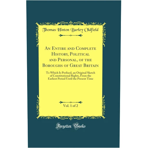 Thomas Hinton Burley Oldfield An Entire and Complete History, Political and Personal, of the Boroughs of Great Britain, Vol. 1 of 2: To Which Is Prefixed, an Original Sketch of Constitutional Rights, From the Earliest Period Until