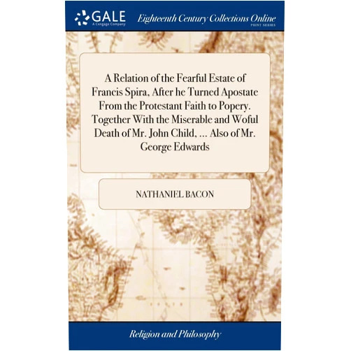 Nathaniel Bacon A Relation of the Fearful Estate of Francis Spira, After he Turned Apostate From the Protestant Faith to Popery. Together With the Miserable and Woful ... John Child, ... Also of Mr. George Edwards