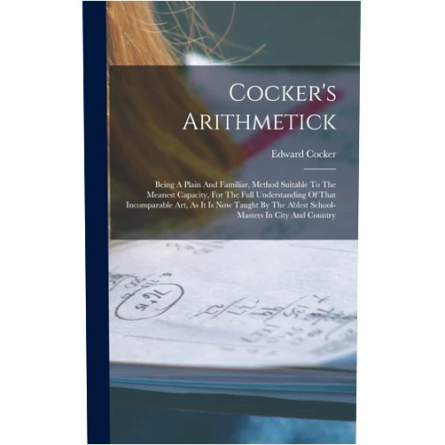 By Edward Cocker (Author) Cocker's Arithmetick: Being A Plain And Familiar, Method Suitable To The Meanest Capacity, For The Full Understanding Of That Incomparable Art, As It ... The Ablest School-masters In City And Country