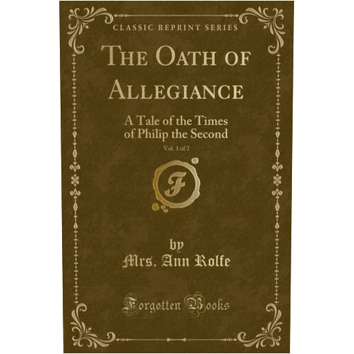 Mrs. Ann Rolfe The Oath of Allegiance, Vol. 1 of 2: A Tale of the Times of Philip the Second (Classic Reprint)